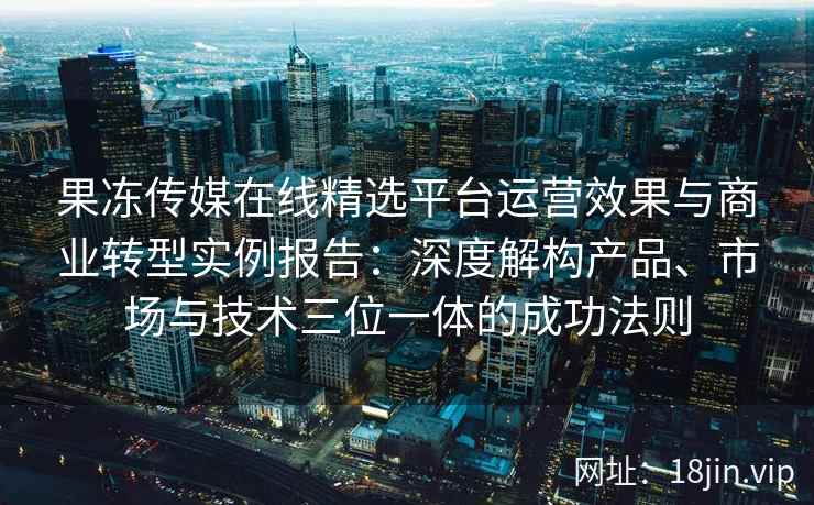 果冻传媒在线精选平台运营效果与商业转型实例报告:深度解构产品、市场与技术三位一体的成功法则 果冻传媒在线精选平台运营效果与商业转型实例报告:深度解构产品、市场与技术三位一体的成功法则
