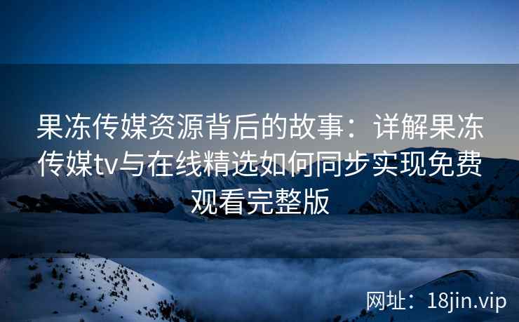 果冻传媒资源背后的故事：详解果冻传媒tv与在线精选如何同步实现免费观看完整版