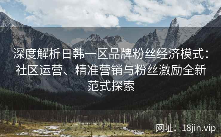 深度解析日韩一区品牌粉丝经济模式：社区运营、精准营销与粉丝激励全新范式探索