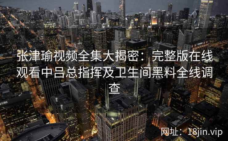 张津瑜视频全集大揭密：完整版在线观看中吕总指挥及卫生间黑料全线调查