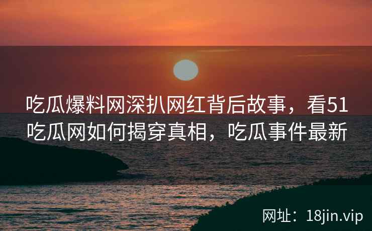 吃瓜爆料网深扒网红背后故事，看51吃瓜网如何揭穿真相，吃瓜事件最新