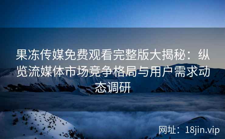 果冻传媒免费观看完整版大揭秘：纵览流媒体市场竞争格局与用户需求动态调研