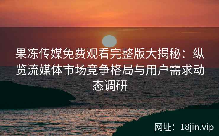 果冻传媒免费观看完整版大揭秘：纵览流媒体市场竞争格局与用户需求动态调研