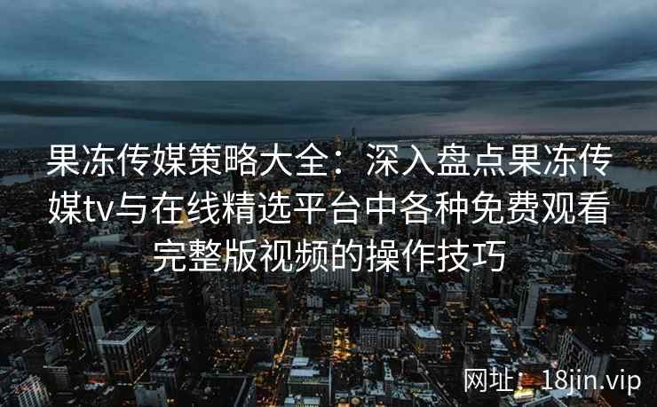 果冻传媒策略大全：深入盘点果冻传媒tv与在线精选平台中各种免费观看完整版视频的操作技巧