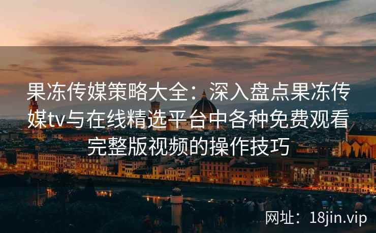 果冻传媒策略大全：深入盘点果冻传媒tv与在线精选平台中各种免费观看完整版视频的操作技巧