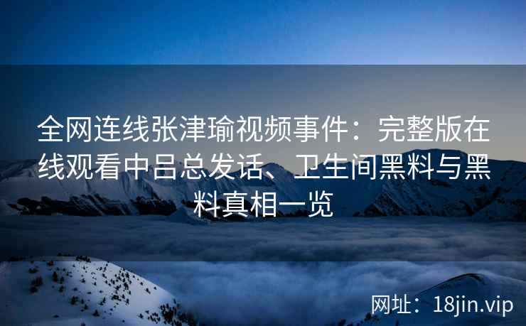 全网连线张津瑜视频事件：完整版在线观看中吕总发话、卫生间黑料与黑料真相一览