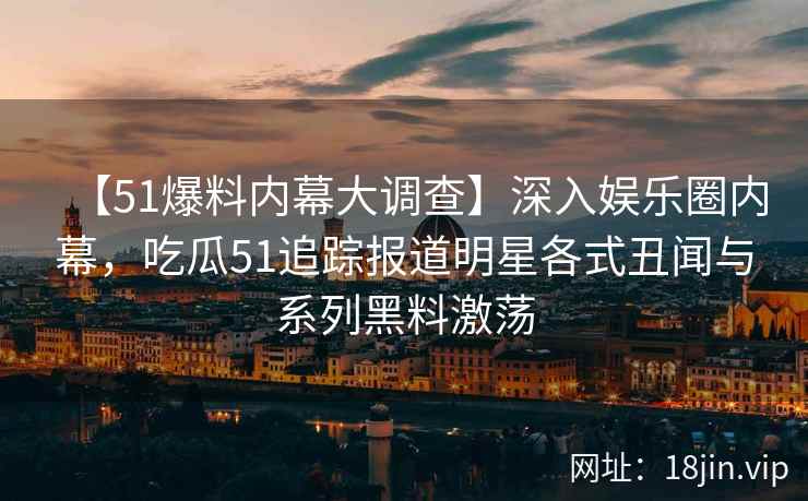 【51爆料内幕大调查】深入娱乐圈内幕，吃瓜51追踪报道明星各式丑闻与系列黑料激荡