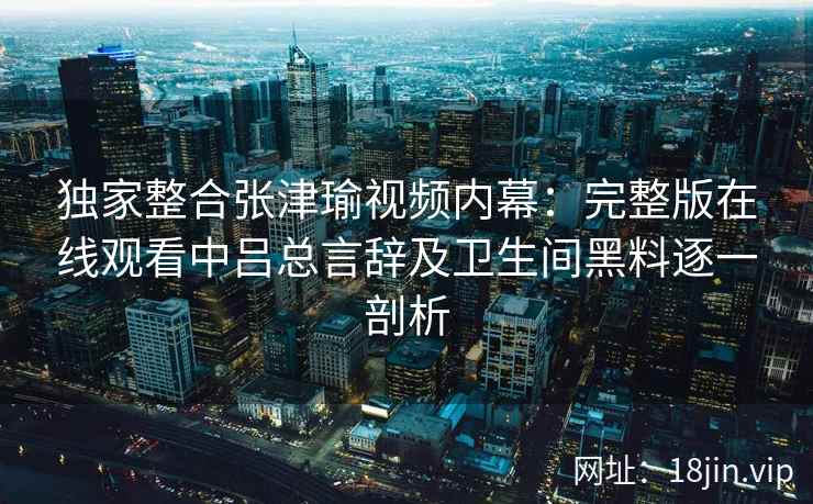独家整合张津瑜视频内幕：完整版在线观看中吕总言辞及卫生间黑料逐一剖析