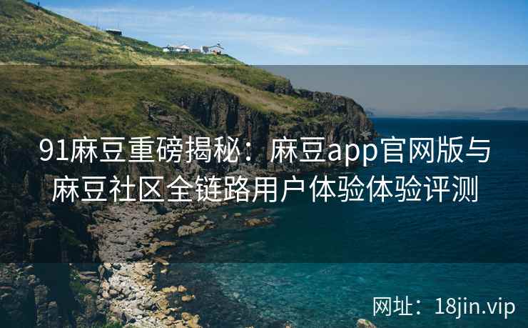 91麻豆重磅揭秘：麻豆app官网版与麻豆社区全链路用户体验体验评测