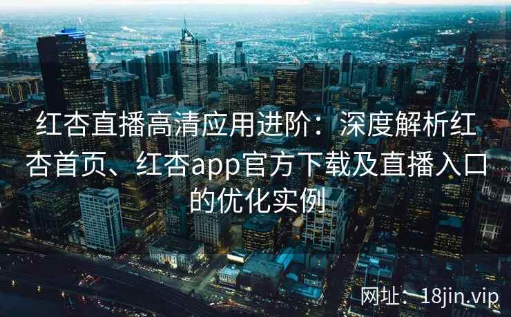 红杏直播高清应用进阶：深度解析红杏首页、红杏app官方下载及直播入口的优化实例