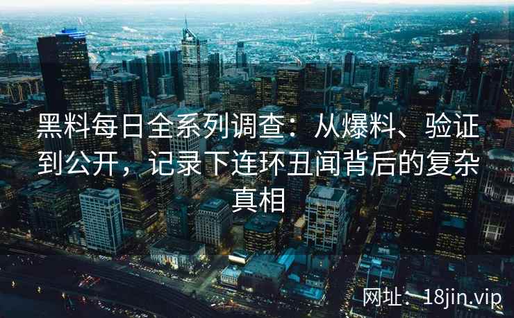 黑料每日全系列调查：从爆料、验证到公开，记录下连环丑闻背后的复杂真相