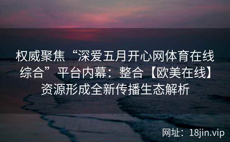 权威聚焦“深爱五月开心网体育在线综合”平台内幕：整合【欧美在线】资源形成全新传播生态解析