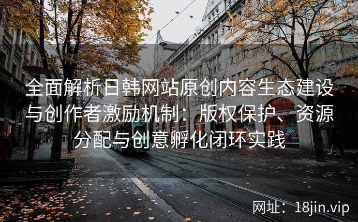 全面解析日韩网站原创内容生态建设与创作者激励机制：版权保护、资源分配与创意孵化闭环实践