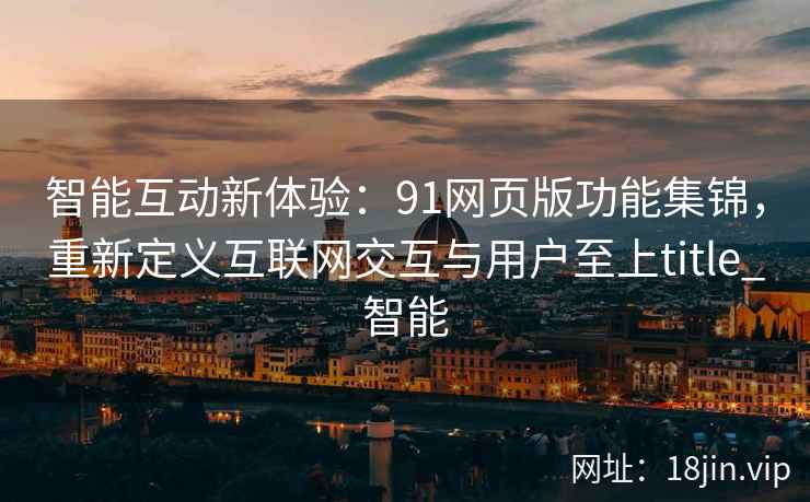 智能互动新体验：91网页版功能集锦，重新定义互联网交互与用户至上title_智能