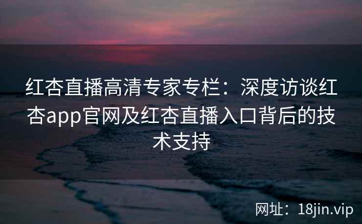 红杏直播高清专家专栏：深度访谈红杏app官网及红杏直播入口背后的技术支持