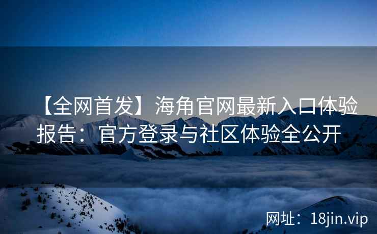【全网首发】海角官网最新入口体验报告：官方登录与社区体验全公开