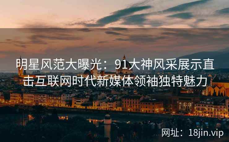 明星风范大曝光：91大神风采展示直击互联网时代新媒体领袖独特魅力