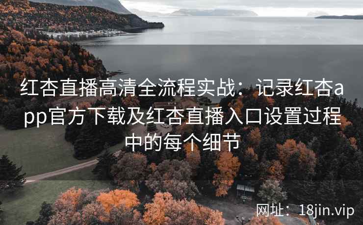 红杏直播高清全流程实战：记录红杏app官方下载及红杏直播入口设置过程中的每个细节