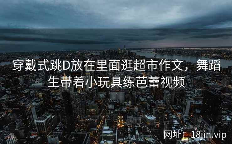 穿戴式跳D放在里面逛超市作文，舞蹈生带着小玩具练芭蕾视频